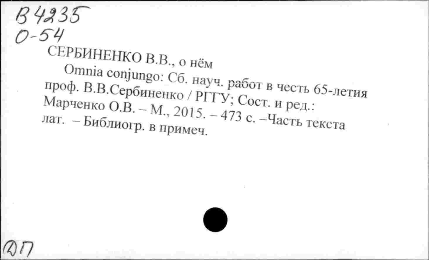 ﻿СЕРБИНЕНКО В.В., о нём
Omnia conjungo: Сб. науч, работ в честь 65-летия проф. В.В.Сербиненко / РГГУ; Сост. и ред.: Марченко О.В. — М., 2015. — 473 с. —Часть текста лат. - Библиогр. в примеч.